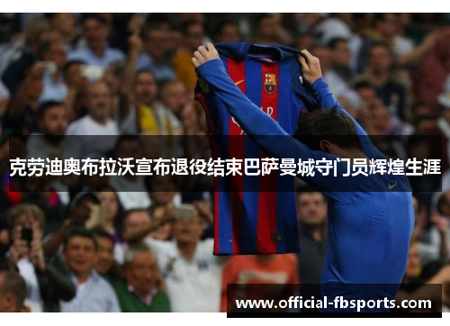 克劳迪奥布拉沃宣布退役结束巴萨曼城守门员辉煌生涯
