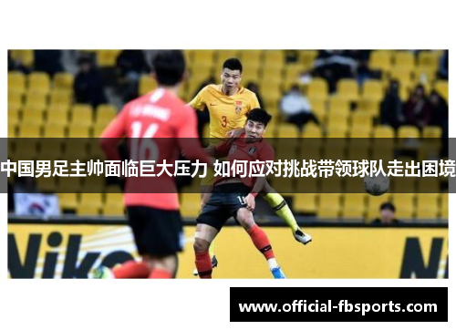 中国男足主帅面临巨大压力 如何应对挑战带领球队走出困境 中国男足主帅面临巨大压力 如何应对挑战带领球队走出困境