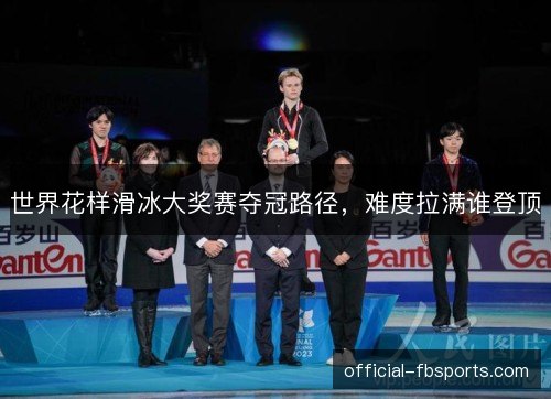 世界花样滑冰大奖赛夺冠路径，难度拉满谁登顶