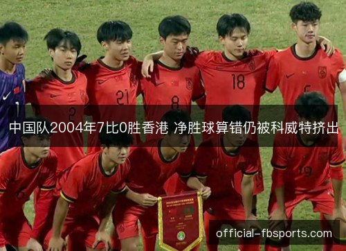 中国队2004年7比0胜香港 净胜球算错仍被科威特挤出 中国队2004年7比0胜香港 净胜球算错仍被科威特挤出
